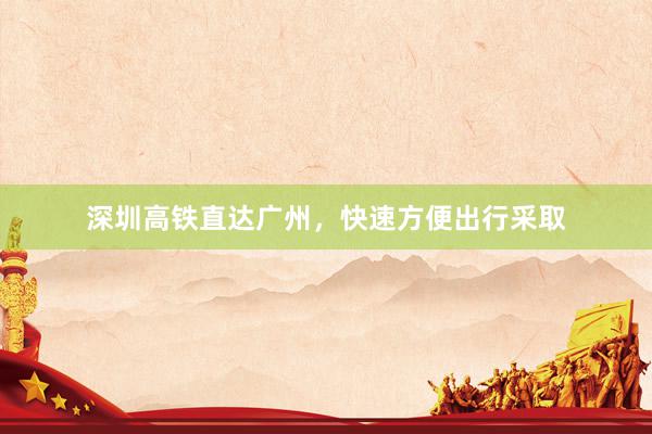 深圳高铁直达广州,快速方便出行采取